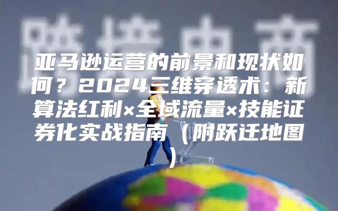 亚马逊运营的前景和现状如何？2024三维穿透术：新算法红利×全域流量×技能证券化实战指南（附跃迁地图）