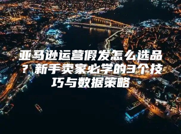 亚马逊运营假发怎么选品？新手卖家必学的3个技巧与数据策略