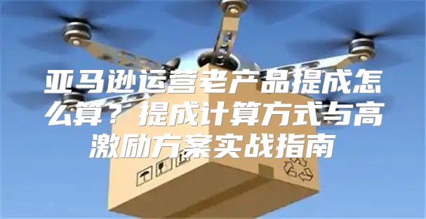 亚马逊运营老产品提成怎么算？提成计算方式与高激励方案实战指南