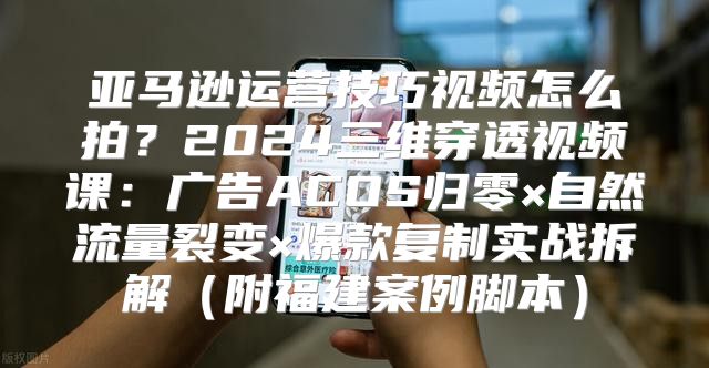 亚马逊运营技巧视频怎么拍？2024三维穿透视频课：广告ACOS归零×自然流量裂变×爆款复制实战拆解（附福建案例脚本）