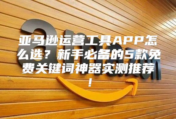 亚马逊运营工具APP怎么选？新手必备的5款免费关键词神器实测推荐！