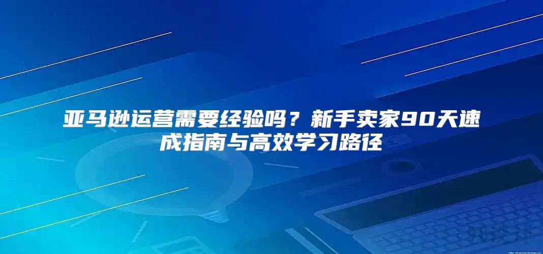 亚马逊运营需要经验吗？新手卖家90天速成指南与高效学习路径