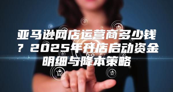 亚马逊网店运营商多少钱？2025年开店启动资金明细与降本策略