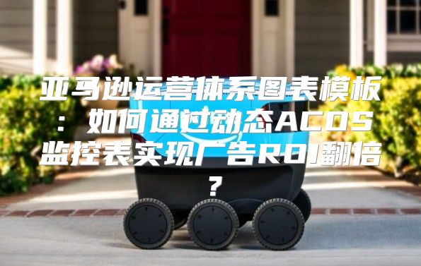 亚马逊运营体系图表模板：如何通过动态ACOS监控表实现广告ROI翻倍？