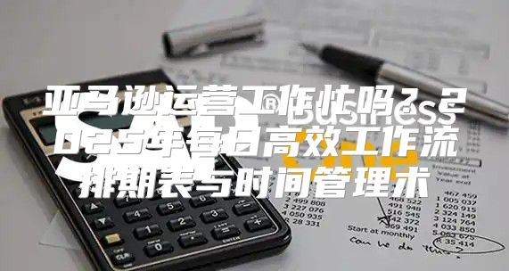 亚马逊运营工作忙吗？2025年每日高效工作流排期表与时间管理术