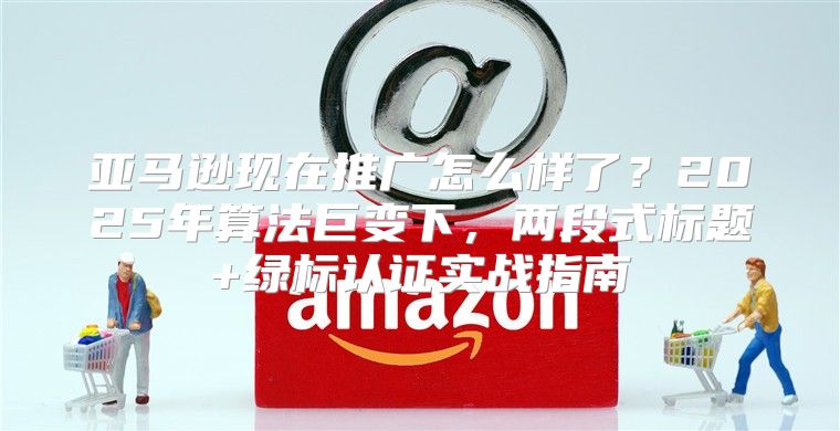 亚马逊现在推广怎么样了？2025年算法巨变下，两段式标题+绿标认证实战指南