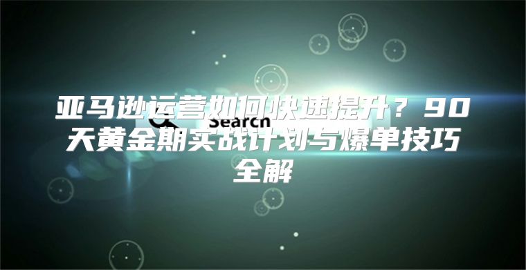 亚马逊运营如何快速提升？90天黄金期实战计划与爆单技巧全解