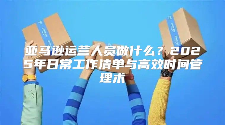 亚马逊运营人员做什么？2025年日常工作清单与高效时间管理术