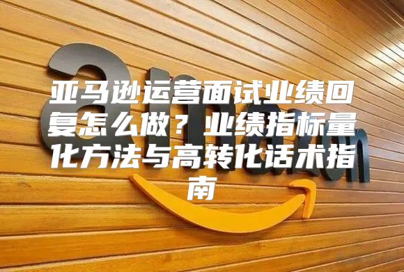 亚马逊运营面试业绩回复怎么做？业绩指标量化方法与高转化话术指南