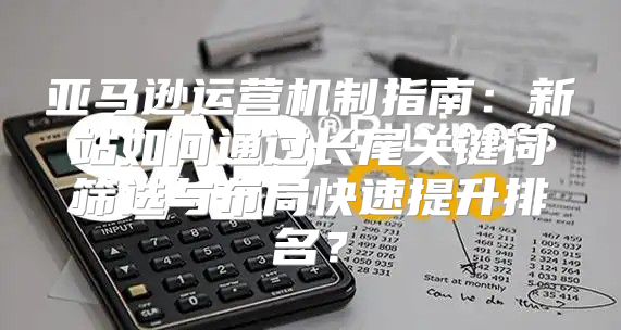 亚马逊运营机制指南：新站如何通过长尾关键词筛选与布局快速提升排名？