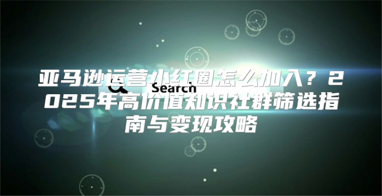 亚马逊运营小红圈怎么加入？2025年高价值知识社群筛选指南与变现攻略