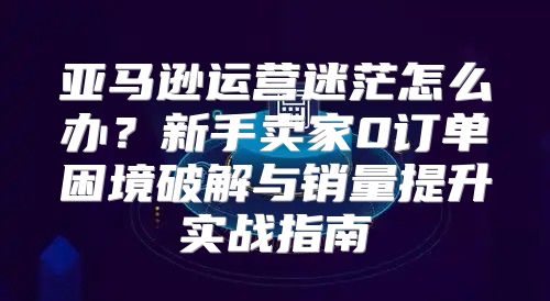 亚马逊运营迷茫怎么办？新手卖家0订单困境破解与销量提升实战指南