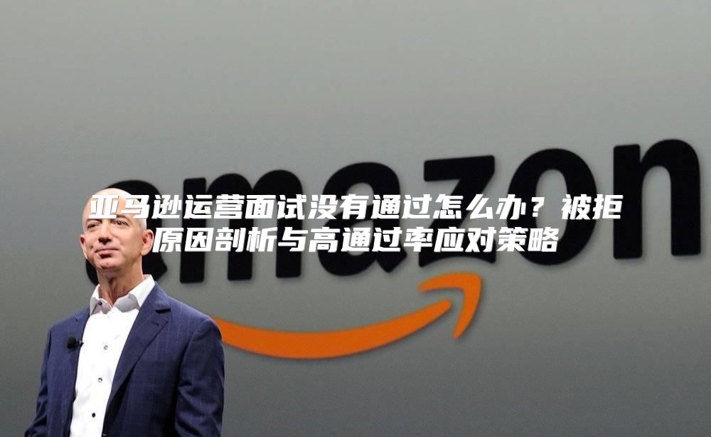 亚马逊运营面试没有通过怎么办？被拒原因剖析与高通过率应对策略