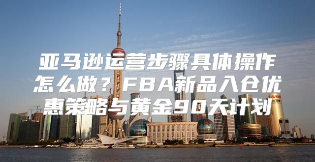 亚马逊运营步骤具体操作怎么做？FBA新品入仓优惠策略与黄金90天计划