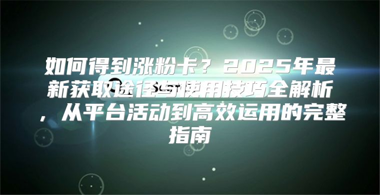 如何得到涨粉卡?2025年最新获取途径与使用技巧全解析,从平台活动到高效运用的完整指南