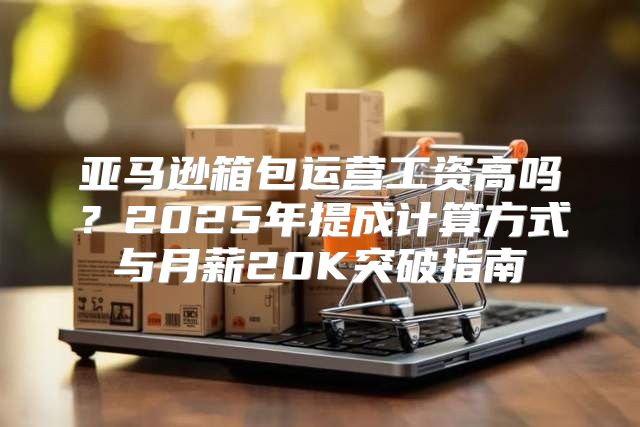亚马逊箱包运营工资高吗？2025年提成计算方式与月薪20K突破指南