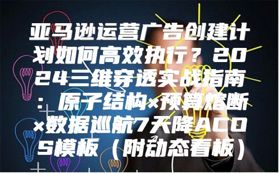 亚马逊运营广告创建计划如何高效执行？2024三维穿透实战指南：原子结构×预算熔断×数据巡航7天降ACOS模板（附动态看板）