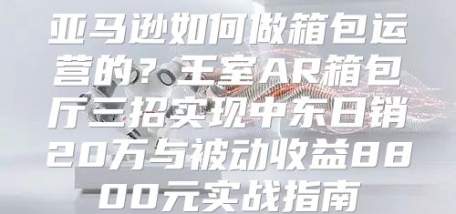 亚马逊如何做箱包运营的？王室AR箱包厅三招实现中东日销20万与被动收益8800元实战指南