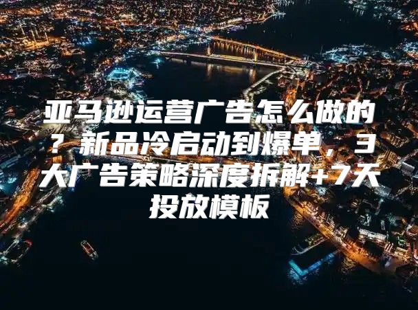 亚马逊运营广告怎么做的？新品冷启动到爆单，3大广告策略深度拆解+7天投放模板