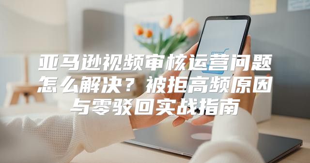 亚马逊视频审核运营问题怎么解决？被拒高频原因与零驳回实战指南