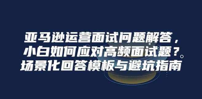 亚马逊运营面试问题解答，小白如何应对高频面试题？场景化回答模板与避坑指南