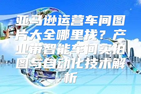 亚马逊运营车间图片大全哪里找？产业带智能车间实拍图与自动化技术解析