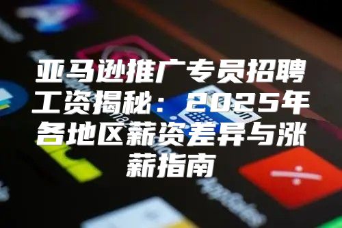 亚马逊推广专员招聘工资揭秘：2025年各地区薪资差异与涨薪指南