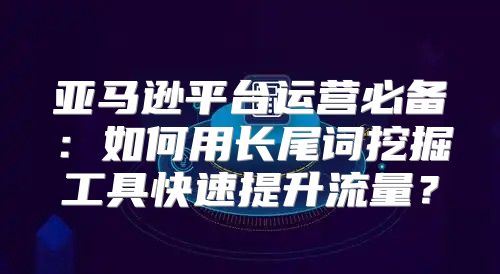 亚马逊平台运营必备：如何用长尾词挖掘工具快速提升流量？