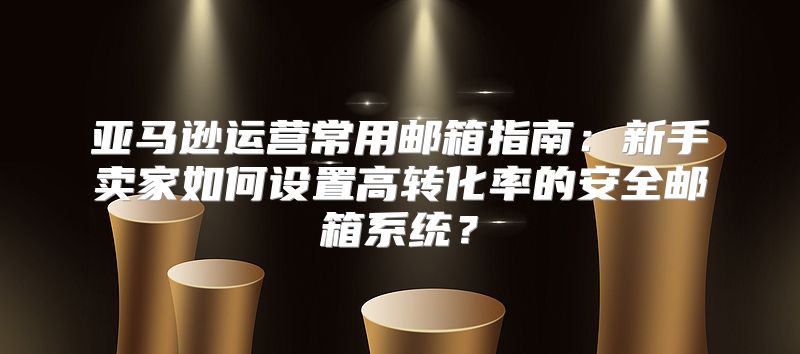 亚马逊运营常用邮箱指南：新手卖家如何设置高转化率的安全邮箱系统？