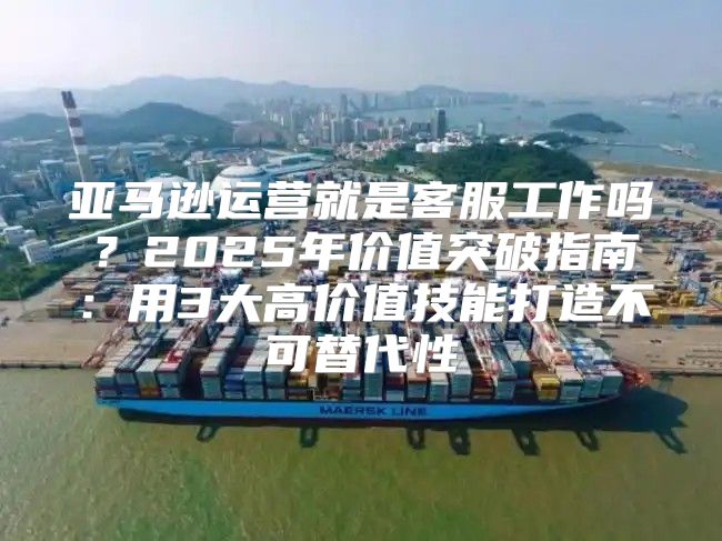 亚马逊运营就是客服工作吗？2025年价值突破指南：用3大高价值技能打造不可替代性