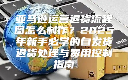 亚马逊运营退货流程图怎么制作？2025年新手必学的自发货退货处理与费用控制指南