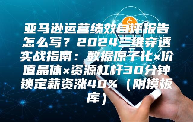 亚马逊运营绩效自评报告怎么写？2024三维穿透实战指南：数据原子化×价值晶体×资源杠杆30分钟锁定薪资涨40%（附模板库）