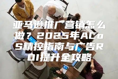 亚马逊推广营销怎么做？2025年ACoS精控指南与广告ROI提升全攻略
