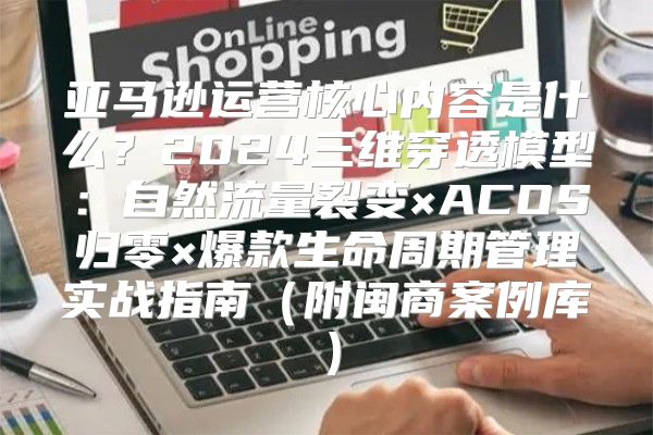 亚马逊运营核心内容是什么？2024三维穿透模型：自然流量裂变×ACOS归零×爆款生命周期管理实战指南（附闽商案例库）