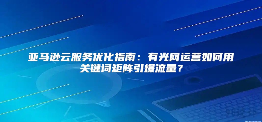 亚马逊云服务优化指南:有光网运营如何用关键词矩阵引爆流量?