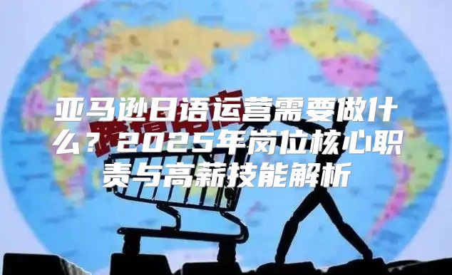 亚马逊日语运营需要做什么？2025年岗位核心职责与高薪技能解析