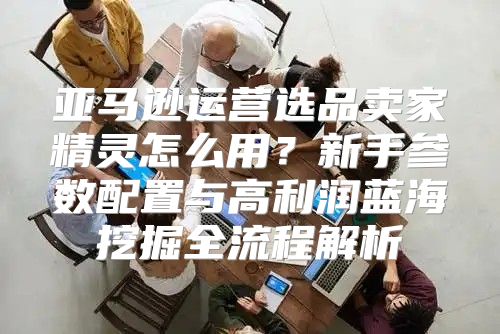 亚马逊运营选品卖家精灵怎么用？新手参数配置与高利润蓝海挖掘全流程解析