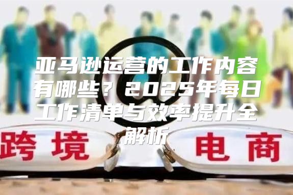 亚马逊运营的工作内容有哪些？2025年每日工作清单与效率提升全解析