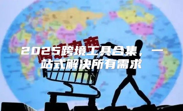 2025跨境工具合集，一站式解决所有需求