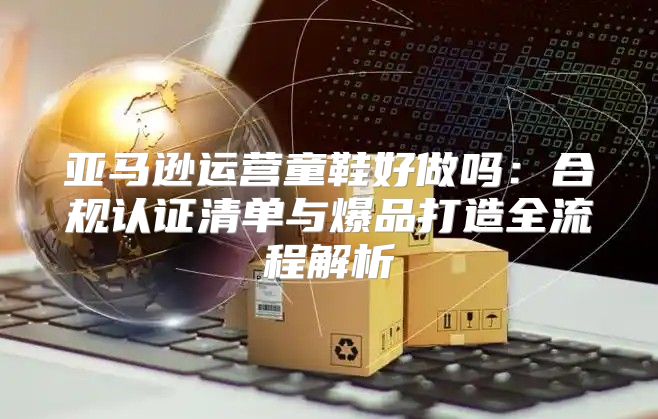 亚马逊运营童鞋好做吗：合规认证清单与爆品打造全流程解析