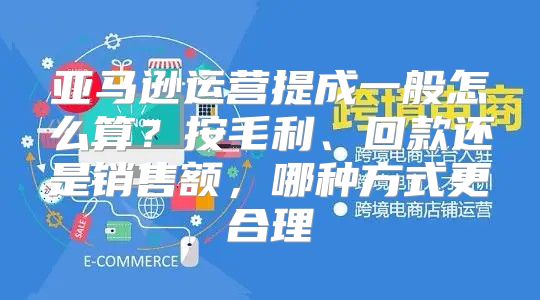 亚马逊运营提成一般怎么算？按毛利、回款还是销售额，哪种方式更合理