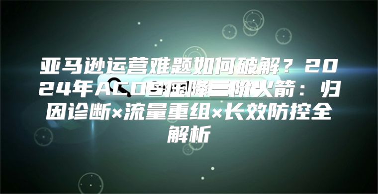 亚马逊运营难题如何破解？2024年ACOS压降三阶火箭：归因诊断×流量重组×长效防控全解析