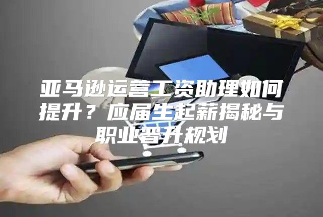 亚马逊运营工资助理如何提升？应届生起薪揭秘与职业晋升规划