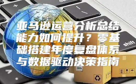 亚马逊运营分析总结能力如何提升？零基础搭建年度复盘体系与数据驱动决策指南
