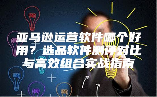 亚马逊运营软件哪个好用？选品软件测评对比与高效组合实战指南