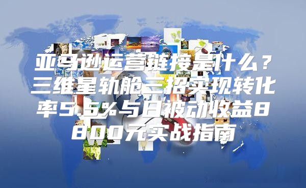 亚马逊运营链接是什么？三维星轨舱三招实现转化率5.5%与日被动收益8800元实战指南