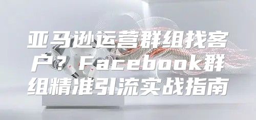 亚马逊运营群组找客户？Facebook群组精准引流实战指南
