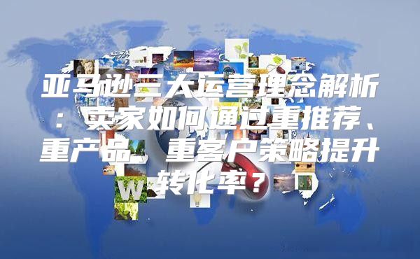 亚马逊三大运营理念解析：卖家如何通过重推荐、重产品、重客户策略提升转化率？