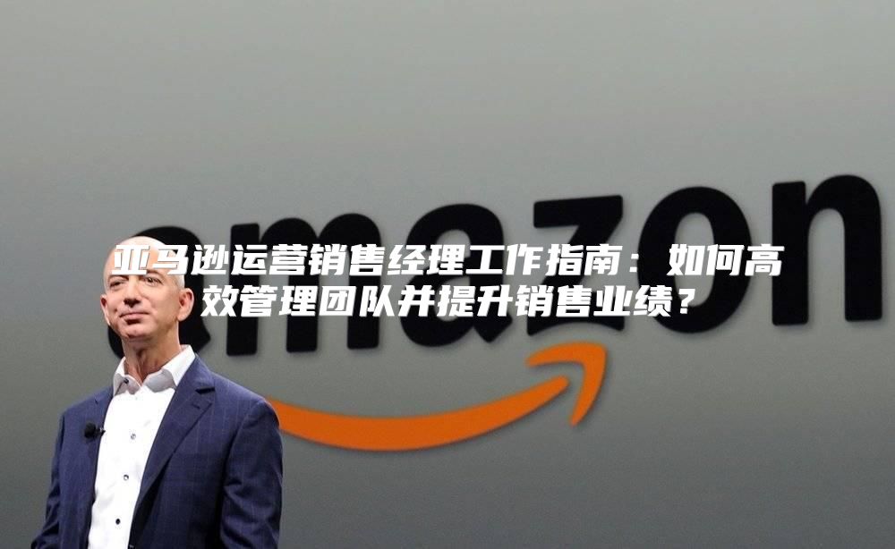 亚马逊运营销售经理工作指南：如何高效管理团队并提升销售业绩？