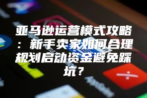 亚马逊运营模式攻略：新手卖家如何合理规划启动资金避免踩坑？